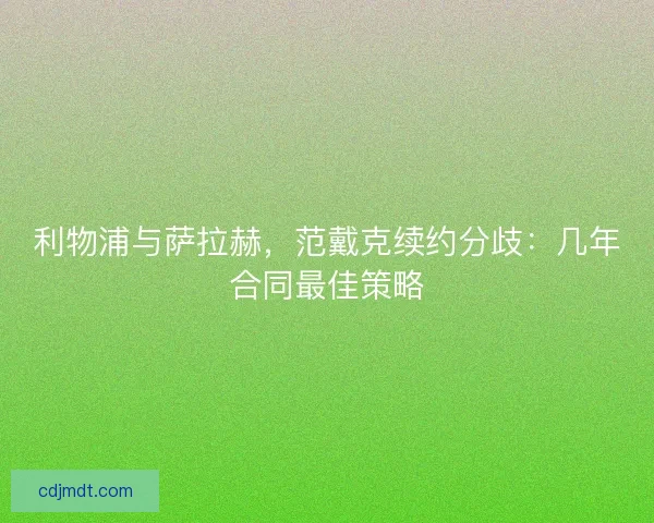 利物浦与萨拉赫，范戴克续约分歧：几年合同最佳策略