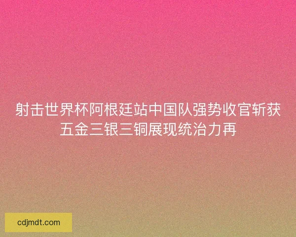 射击世界杯阿根廷站中国队强势收官斩获五金三银三铜展现统治力再