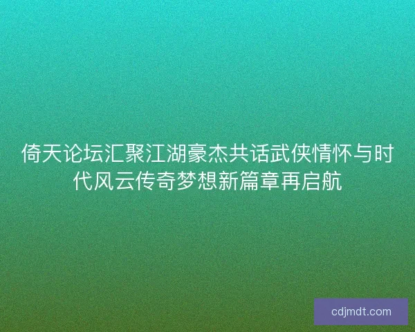 倚天论坛汇聚江湖豪杰共话武侠情怀与时代风云传奇梦想新篇章再启航