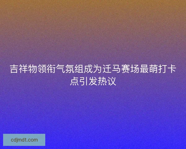 吉祥物领衔气氛组成为迁马赛场最萌打卡点引发热议