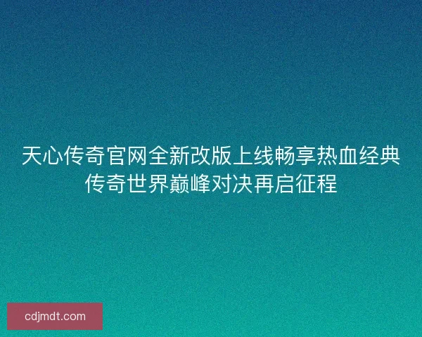 天心传奇官网全新改版上线畅享热血经典传奇世界巅峰对决再启征程