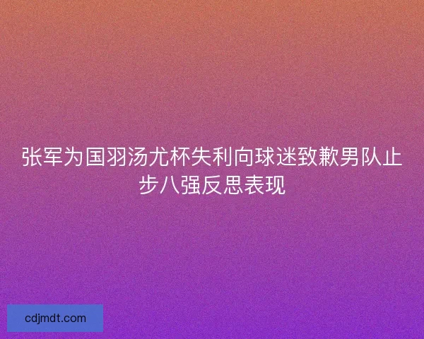 张军为国羽汤尤杯失利向球迷致歉男队止步八强反思表现