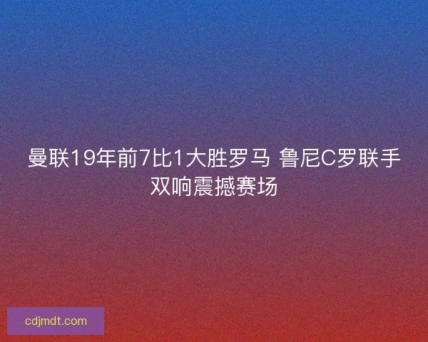 曼联19年前7比1大胜罗马 鲁尼C罗联手双响震撼赛场