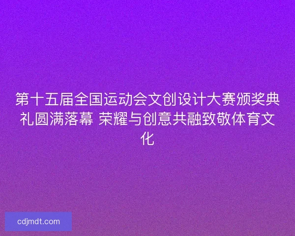 第十五届全国运动会文创设计大赛颁奖典礼圆满落幕 荣耀与创意共融致敬体育文化