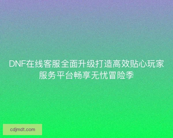DNF在线客服全面升级打造高效贴心玩家服务平台畅享无忧冒险季 DNF在线客服全面升级打造高效贴心玩家服务平台畅享无忧冒险季
