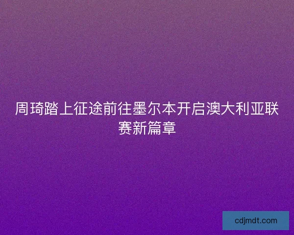 周琦踏上征途前往墨尔本开启澳大利亚联赛新篇章