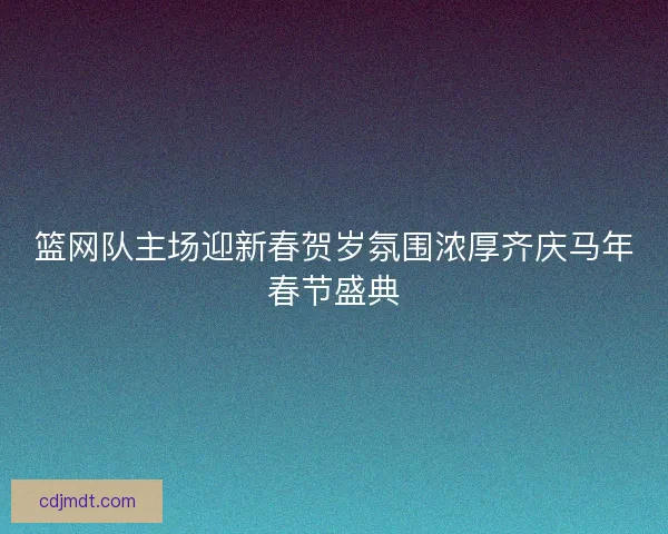篮网队主场迎新春贺岁氛围浓厚齐庆马年春节盛典 篮网队主场迎新春贺岁氛围浓厚齐庆马年春节盛典