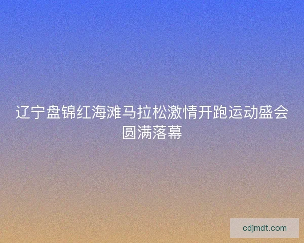 辽宁盘锦红海滩马拉松激情开跑运动盛会圆满落幕 辽宁盘锦红海滩马拉松激情开跑运动盛会圆满落幕