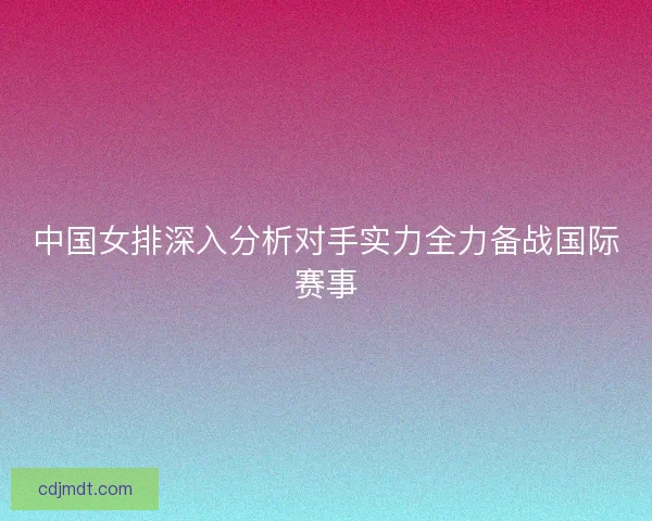 中国女排深入分析对手实力全力备战国际赛事 中国女排深入分析对手实力全力备战国际赛事