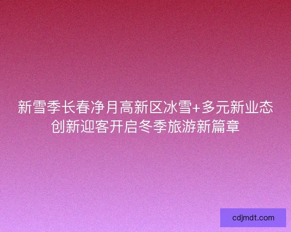 新雪季长春净月高新区冰雪+多元新业态创新迎客开启冬季旅游新篇章