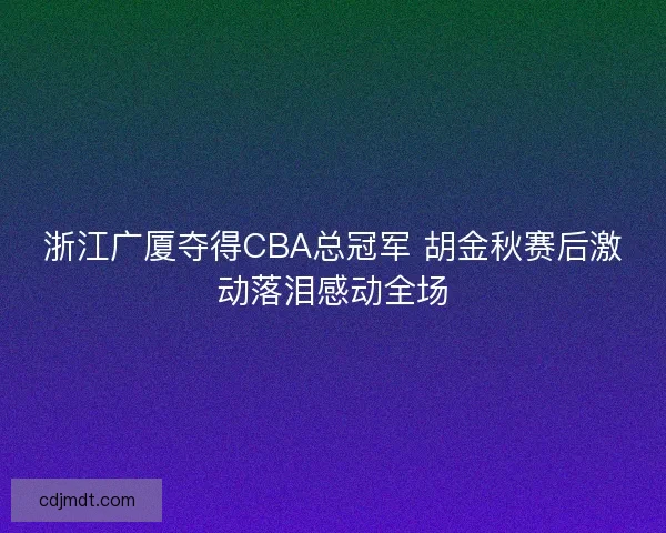 浙江广厦夺得CBA总冠军 胡金秋赛后激动落泪感动全场 浙江广厦夺得CBA总冠军 胡金秋赛后激动落泪感动全场