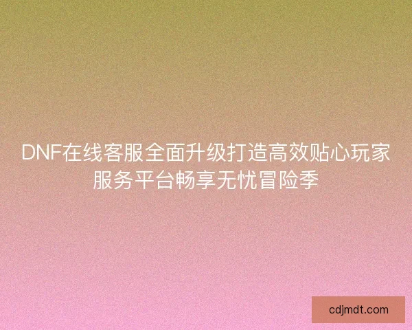 DNF在线客服全面升级打造高效贴心玩家服务平台畅享无忧冒险季