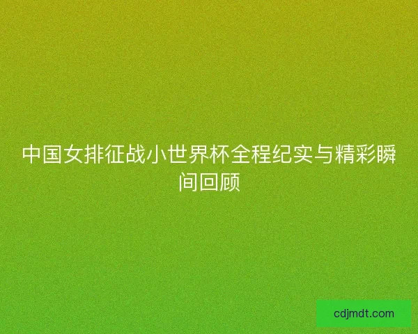 中国女排征战小世界杯全程纪实与精彩瞬间回顾 中国女排征战小世界杯全程纪实与精彩瞬间回顾
