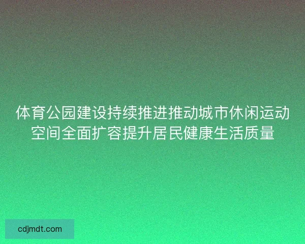体育公园建设持续推进推动城市休闲运动空间全面扩容提升居民健康生活质量 体育公园建设持续推进推动城市休闲运动空间全面扩容提升居民健康生活质量