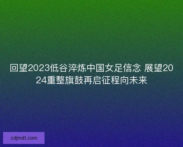 回望2023低谷淬炼中国女足信念 展望2024重整旗鼓再启征程向未来 回望2023低谷淬炼中国女足信念 展望2024重整旗鼓再启征程向未来