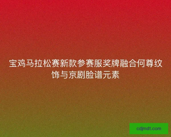 宝鸡马拉松赛新款参赛服奖牌融合何尊纹饰与京剧脸谱元素