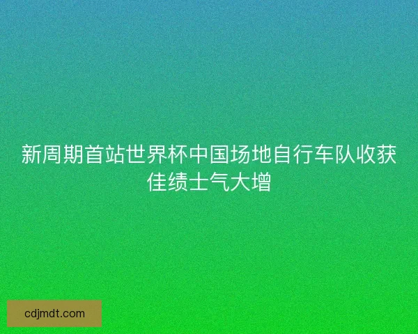 新周期首站世界杯中国场地自行车队收获佳绩士气大增 新周期首站世界杯中国场地自行车队收获佳绩士气大增