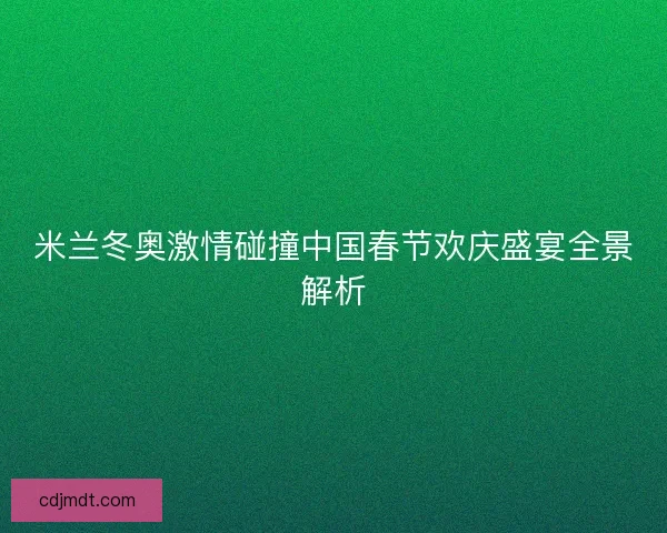 米兰冬奥激情碰撞中国春节欢庆盛宴全景解析
