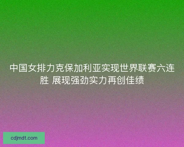 中国女排力克保加利亚实现世界联赛六连胜 展现强劲实力再创佳绩