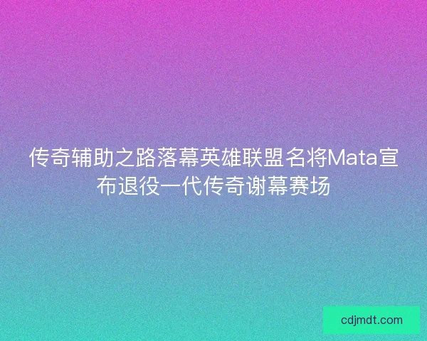 传奇辅助之路落幕英雄联盟名将Mata宣布退役一代传奇谢幕赛场