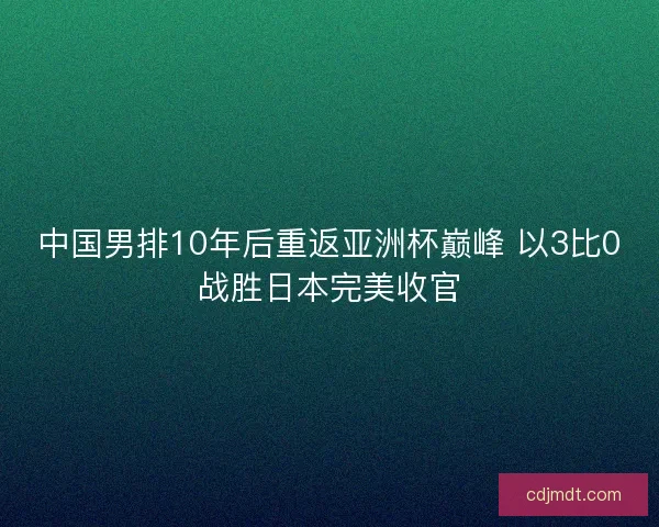 中国男排10年后重返亚洲杯巅峰 以3比0战胜日本完美收官