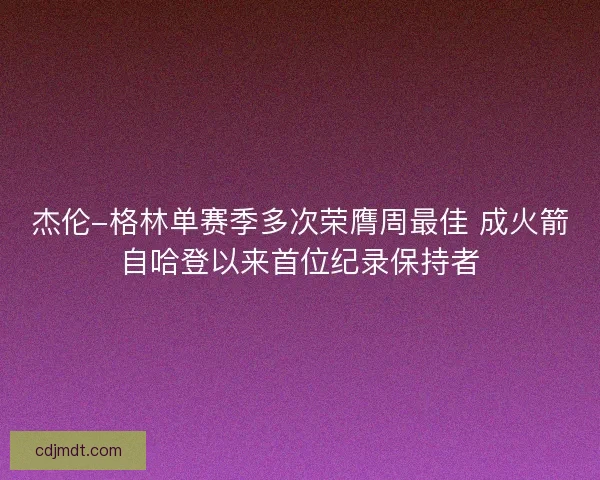 杰伦-格林单赛季多次荣膺周最佳 成火箭自哈登以来首位纪录保持者 杰伦-格林单赛季多次荣膺周最佳 成火箭自哈登以来首位纪录保持者